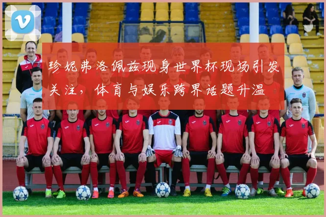 珍妮弗洛佩兹现身世界杯现场引发关注，体育与娱乐跨界话题升温