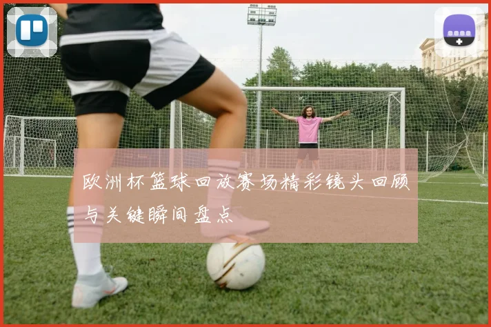 欧洲杯篮球回放赛场精彩镜头回顾与关键瞬间盘点