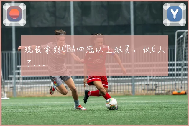 现役拿到CBA四冠以上球员，仅6人了...