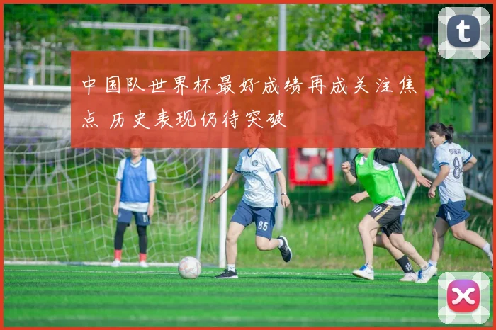 中国队世界杯最好成绩再成关注焦点 历史表现仍待突破
