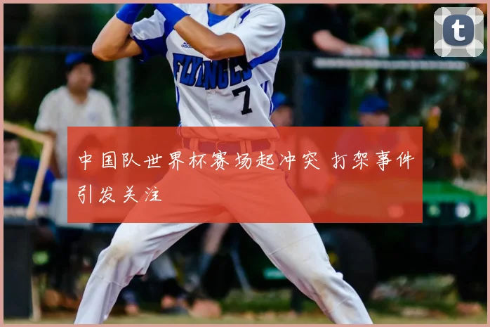 中国队世界杯赛场起冲突 打架事件引发关注