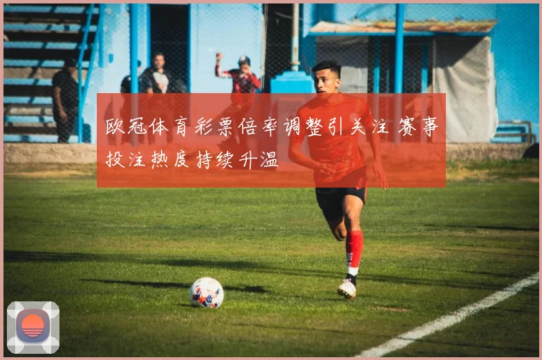 欧冠体育彩票倍率调整引关注 赛事投注热度持续升温