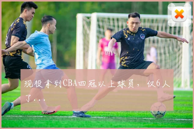 现役拿到CBA四冠以上球员，仅6人了...