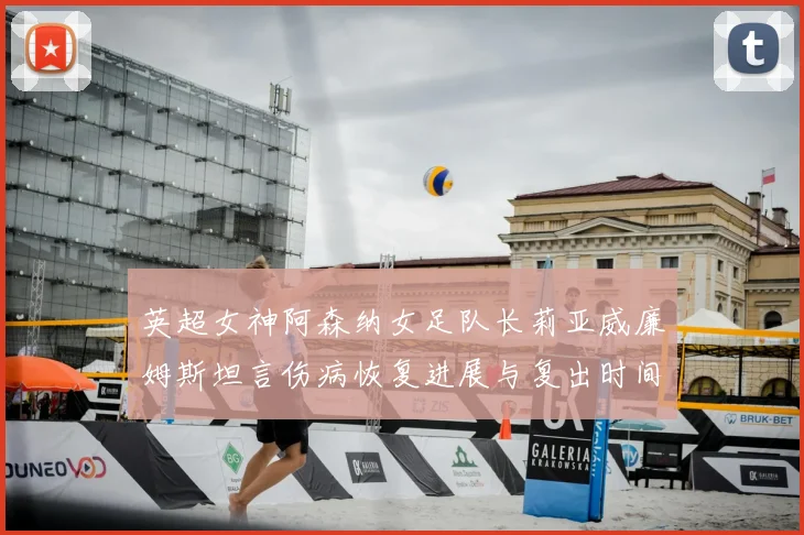 英超女神阿森纳女足队长莉亚威廉姆斯坦言伤病恢复进展与复出时间表