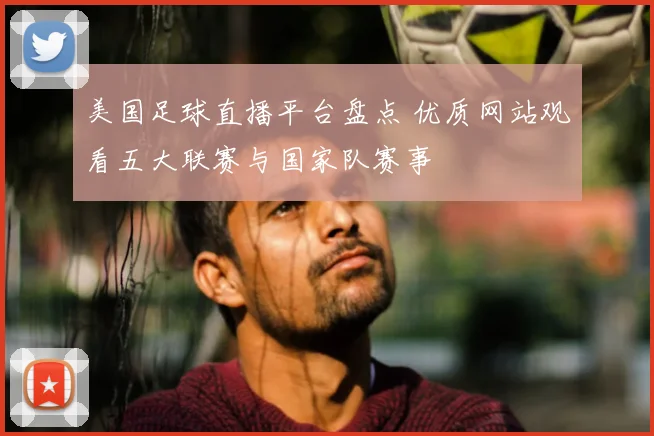美国足球直播平台盘点 优质网站观看五大联赛与国家队赛事