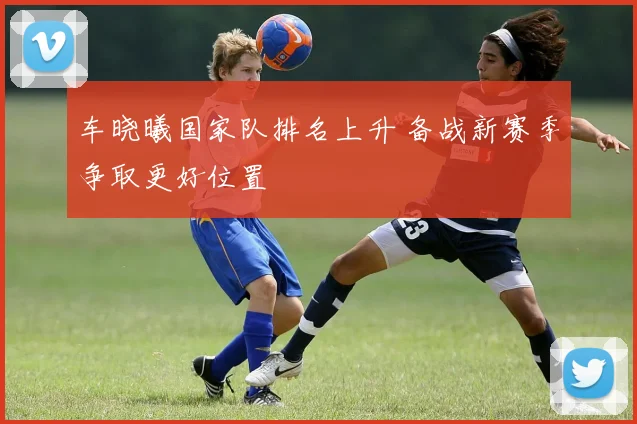 车晓曦国家队排名上升 备战新赛季争取更好位置