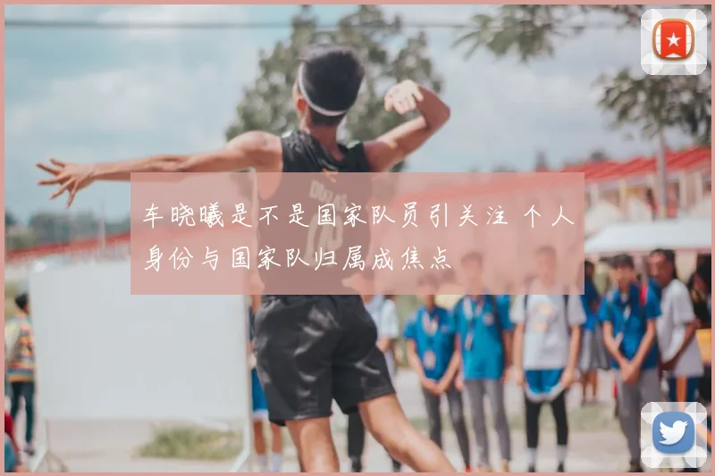 车晓曦是不是国家队员引关注 个人身份与国家队归属成焦点