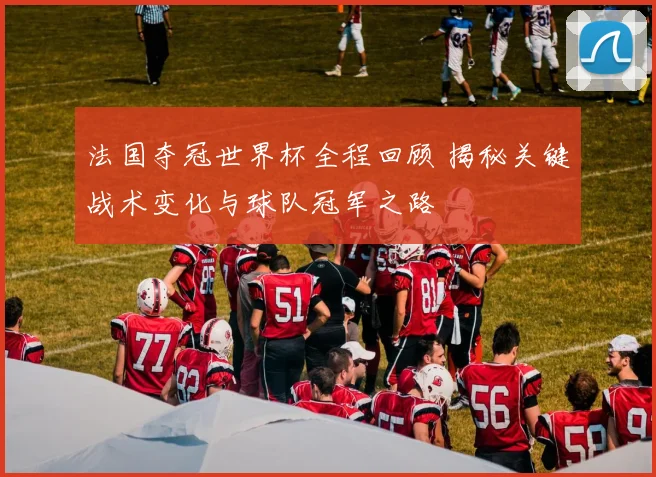 法国夺冠世界杯全程回顾 揭秘关键战术变化与球队冠军之路