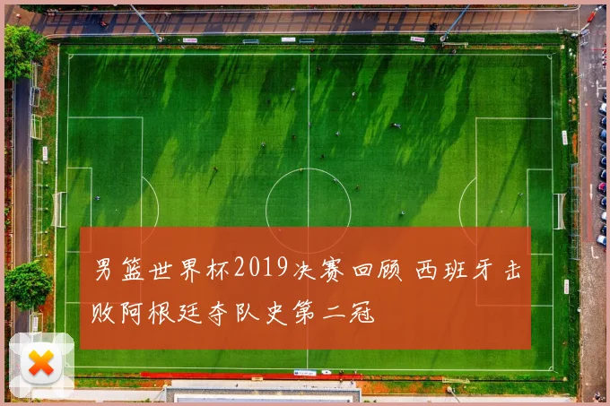 男篮世界杯2019决赛回顾 西班牙击败阿根廷夺队史第二冠