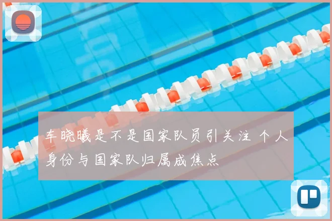 车晓曦是不是国家队员引关注 个人身份与国家队归属成焦点