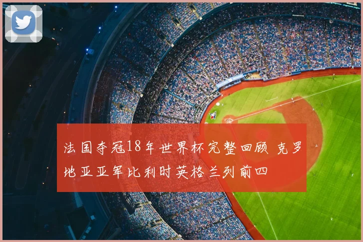 法国夺冠18年世界杯完整回顾 克罗地亚亚军比利时英格兰列前四
