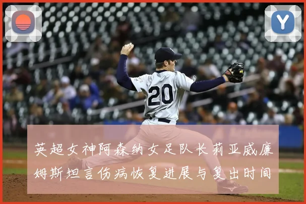 英超女神阿森纳女足队长莉亚威廉姆斯坦言伤病恢复进展与复出时间表