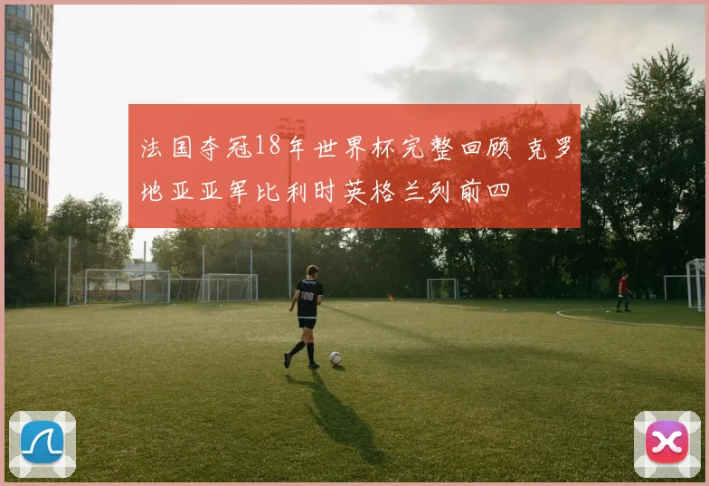 法国夺冠18年世界杯完整回顾 克罗地亚亚军比利时英格兰列前四