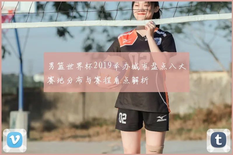 男篮世界杯2019举办城市盘点八大赛地分布与赛程看点解析