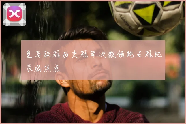 皇马欧冠历史冠军次数领跑五冠纪录成焦点