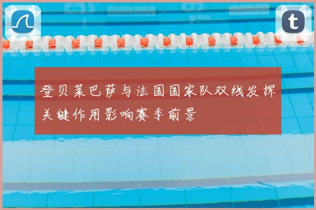 登贝莱巴萨与法国国家队双线发挥关键作用影响赛季前景