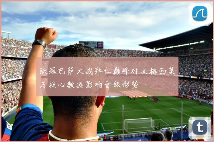 欧冠巴萨大战拜仁巅峰对决梅西莱万核心数据影响晋级形势