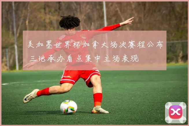 美加墨世界杯加拿大场次赛程公布 三地承办看点集中主场表现